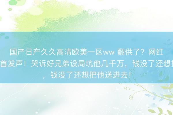 国产日产久久高清欧美一区ww 翻供了？网红白冰偷税后首发声！哭诉好兄弟设局坑他几千万，钱没了还想把他送进去！