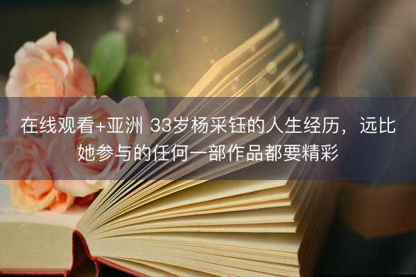在线观看+亚洲 33岁杨采钰的人生经历，远比她参与的任何一部作品都要精彩