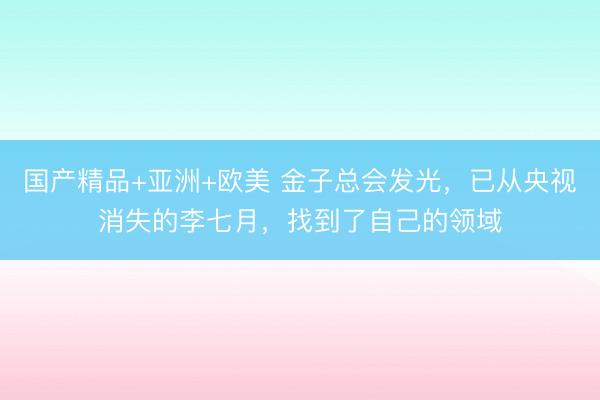 国产精品+亚洲+欧美 金子总会发光，已从央视消失的李七月，找到了自己的领域