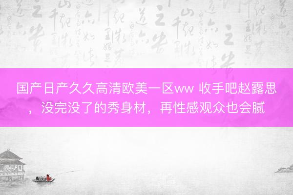 国产日产久久高清欧美一区ww 收手吧赵露思，没完没了的秀身材，再性感观众也会腻