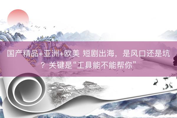 国产精品+亚洲+欧美 短剧出海，是风口还是坑？关键是“工具能不能帮你”