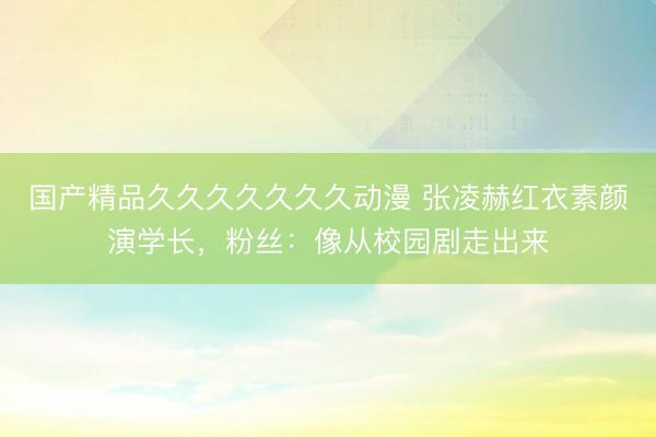 国产精品久久久久久久久动漫 张凌赫红衣素颜演学长，粉丝：像从校园剧走出来