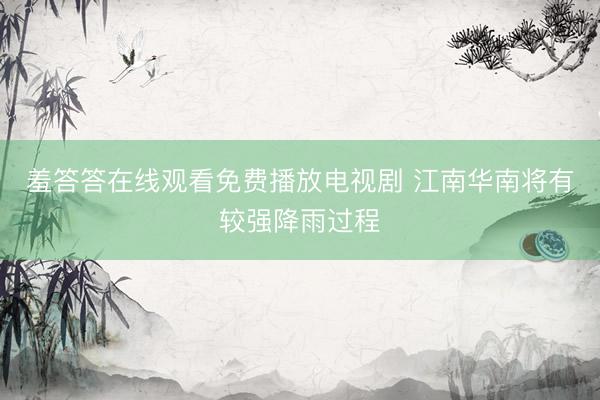 羞答答在线观看免费播放电视剧 江南华南将有较强降雨过程