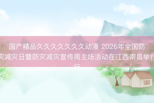 国产精品久久久久久久久动漫 2026年全国防灾减灾日暨防灾减灾宣传周主场活动在江西南昌举行