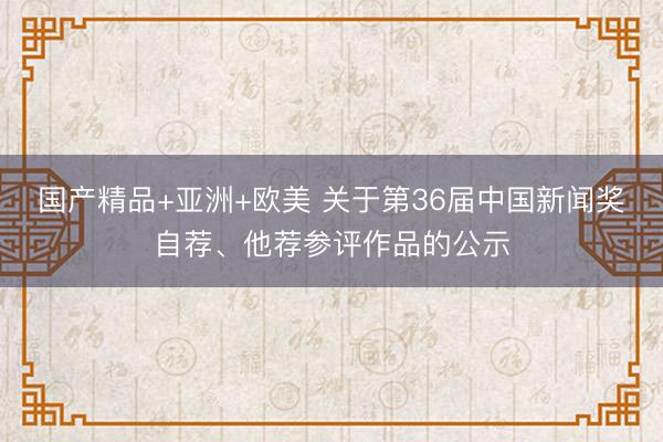国产精品+亚洲+欧美 关于第36届中国新闻奖自荐、他荐参评作品的公示