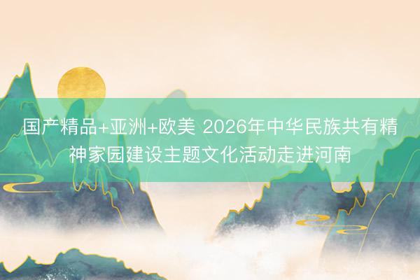 国产精品+亚洲+欧美 2026年中华民族共有精神家园建设主题文化活动走进河南