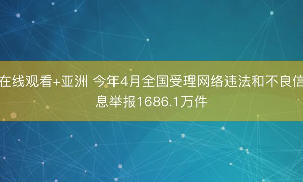 在线观看+亚洲 今年4月全国受理网络违法和不良信息举报1686.1万件