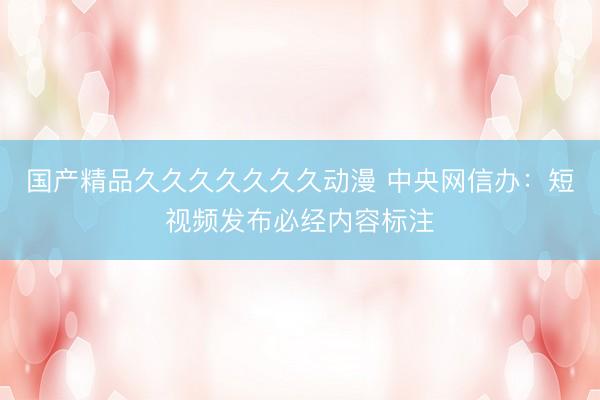 国产精品久久久久久久久动漫 中央网信办：短视频发布必经内容标注