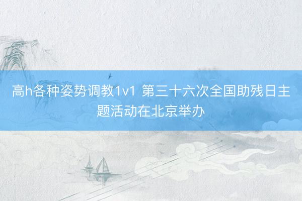高h各种姿势调教1v1 第三十六次全国助残日主题活动在北京举办