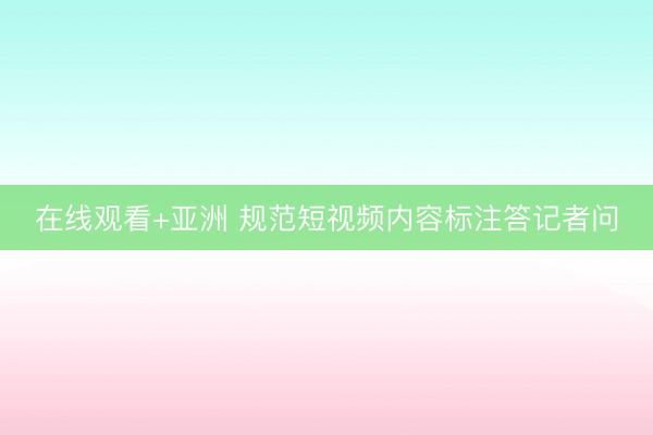 在线观看+亚洲 规范短视频内容标注答记者问