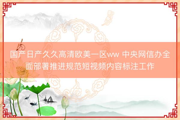 国产日产久久高清欧美一区ww 中央网信办全面部署推进规范短视频内容标注工作