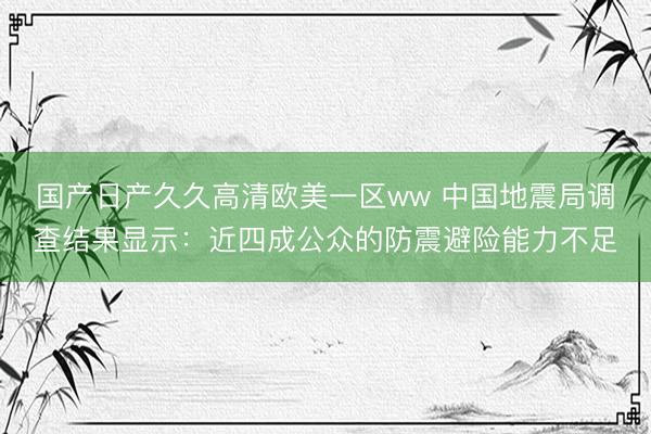 国产日产久久高清欧美一区ww 中国地震局调查结果显示：近四成公众的防震避险能力不足