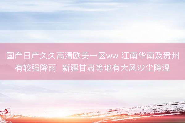 国产日产久久高清欧美一区ww 江南华南及贵州有较强降雨  新疆甘肃等地有大风沙尘降温