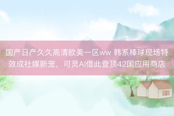 国产日产久久高清欧美一区ww 韩系棒球现场特效成社媒新宠，可灵AI借此登顶42国应用商店