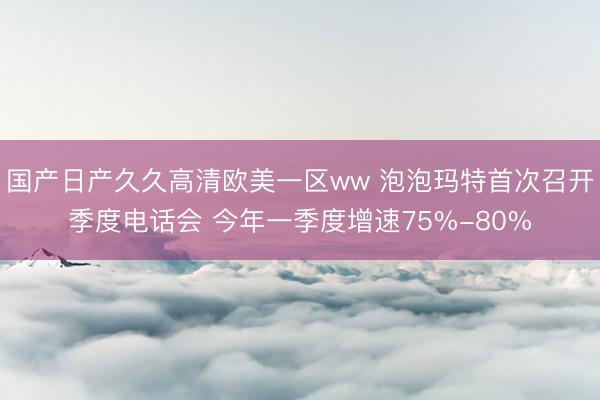 国产日产久久高清欧美一区ww 泡泡玛特首次召开季度电话会 今年一季度增速75%-80%