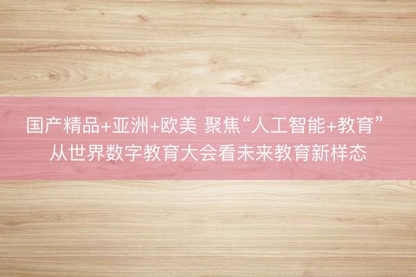国产精品+亚洲+欧美 聚焦“人工智能+教育” 从世界数字教育大会看未来教育新样态