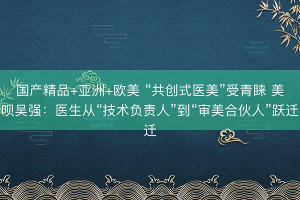 国产精品+亚洲+欧美 “共创式医美”受青睐 美呗吴强：医生从“技术负责人”到“审美合伙人”跃迁