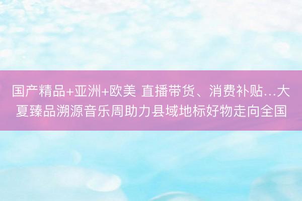 国产精品+亚洲+欧美 直播带货、消费补贴…大夏臻品溯源音乐周助力县域地标好物走向全国