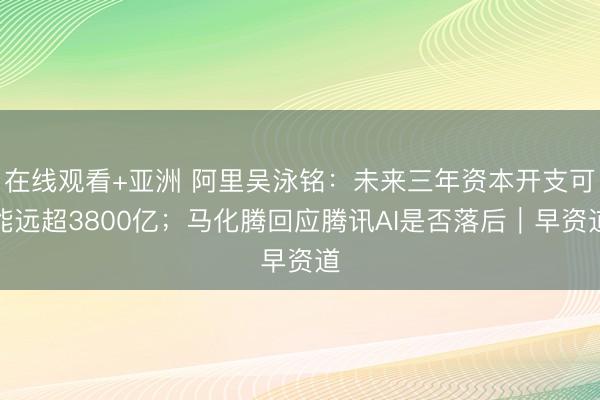 在线观看+亚洲 阿里吴泳铭：未来三年资本开支可能远超3800亿；马化腾回应腾讯AI是否落后｜早资道