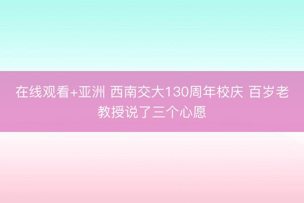在线观看+亚洲 西南交大130周年校庆 百岁老教授说了三个心愿