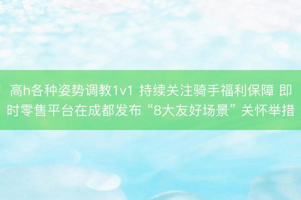 高h各种姿势调教1v1 持续关注骑手福利保障 即时零售平台在成都发布 “8大友好场景” 关怀举措