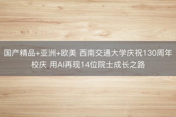 国产精品+亚洲+欧美 西南交通大学庆祝130周年校庆 用AI再现14位院士成长之路