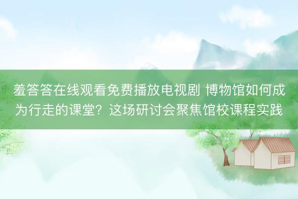 羞答答在线观看免费播放电视剧 博物馆如何成为行走的课堂？这场研讨会聚焦馆校课程实践