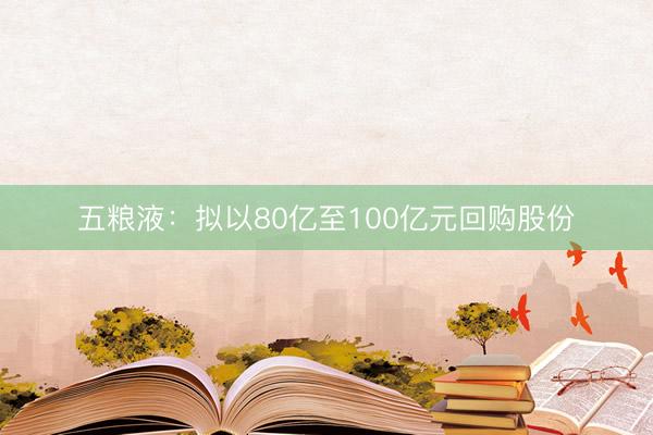 五粮液：拟以80亿至100亿元回购股份