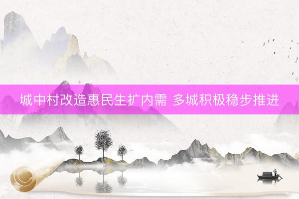 城中村改造惠民生扩内需 多城积极稳步推进