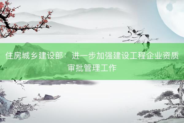 住房城乡建设部：进一步加强建设工程企业资质审批管理工作