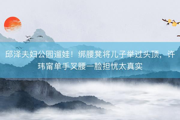 邱泽夫妇公园遛娃！绑腰凳将儿子举过头顶，许玮甯单手叉腰一脸担忧太真实