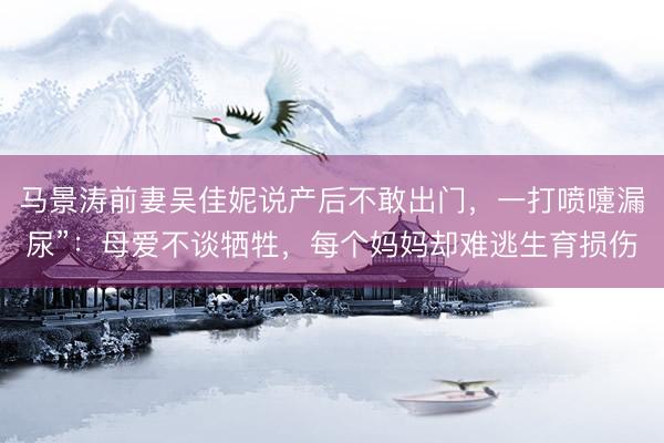 马景涛前妻吴佳妮说产后不敢出门，一打喷嚏漏尿”：母爱不谈牺牲，每个妈妈却难逃生育损伤