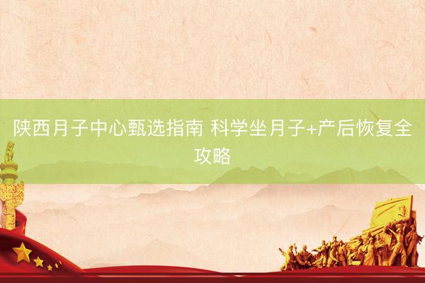 陕西月子中心甄选指南 科学坐月子+产后恢复全攻略