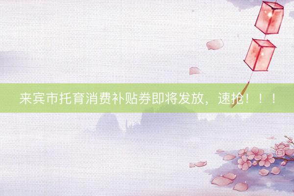 来宾市托育消费补贴券即将发放，速抢！！！
