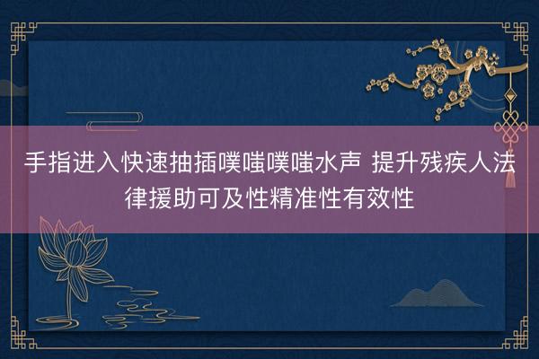手指进入快速抽插噗嗤噗嗤水声 提升残疾人法律援助可及性精准性有效性