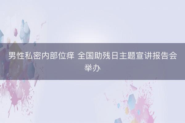 男性私密内部位痒 全国助残日主题宣讲报告会举办