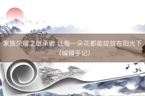 家族荣耀之继承者 让每一朵花都能绽放在阳光下（编辑手记）