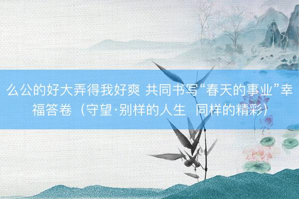 么公的好大弄得我好爽 共同书写“春天的事业”幸福答卷（守望·别样的人生  同样的精彩）