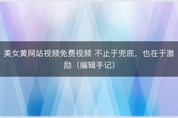 美女黄网站视频免费视频 不止于兜底，也在于激励（编辑手记）