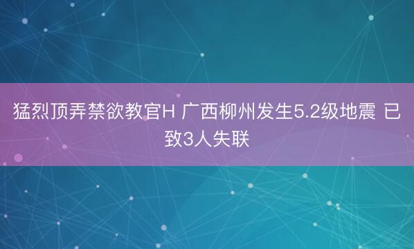猛烈顶弄禁欲教官H 广西柳州发生5.2级地震 已致3人失联