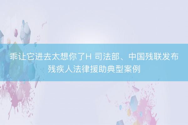 乖让它进去太想你了H 司法部、中国残联发布残疾人法律援助典型案例