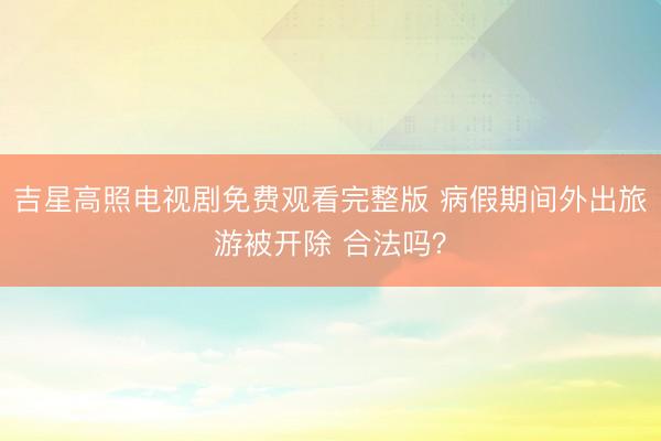吉星高照电视剧免费观看完整版 病假期间外出旅游被开除 合法吗？