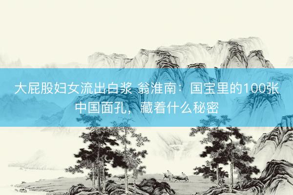 大屁股妇女流出白浆 翁淮南：国宝里的100张中国面孔，藏着什么秘密