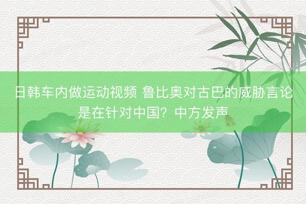 日韩车内做运动视频 鲁比奥对古巴的威胁言论是在针对中国？中方发声