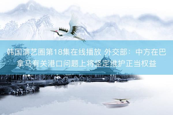 韩国演艺圈第18集在线播放 外交部：中方在巴拿马有关港口问题上将坚定维护正当权益