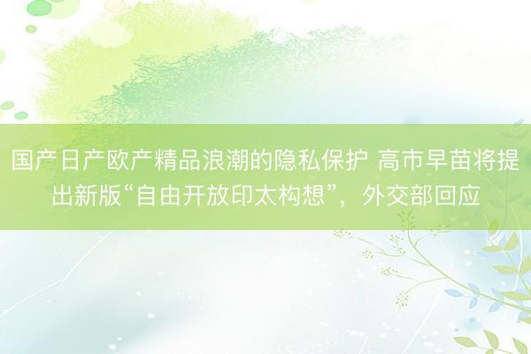 国产日产欧产精品浪潮的隐私保护 高市早苗将提出新版“自由开放印太构想”，外交部回应