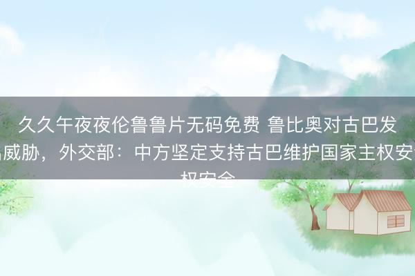 久久午夜夜伦鲁鲁片无码免费 鲁比奥对古巴发出威胁，外交部：中方坚定支持古巴维护国家主权安全