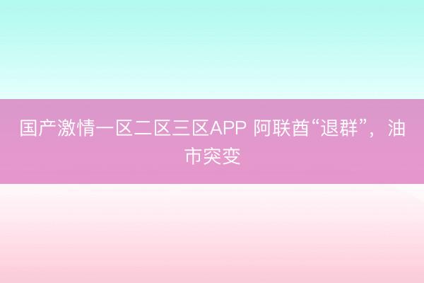 国产激情一区二区三区APP 阿联酋“退群”，油市突变