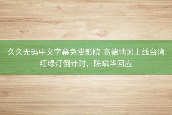 久久无码中文字幕免费影院 高德地图上线台湾红绿灯倒计时，陈斌华回应