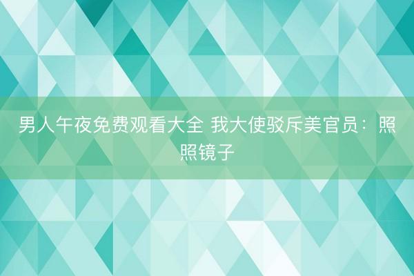 男人午夜免费观看大全 我大使驳斥美官员：照照镜子